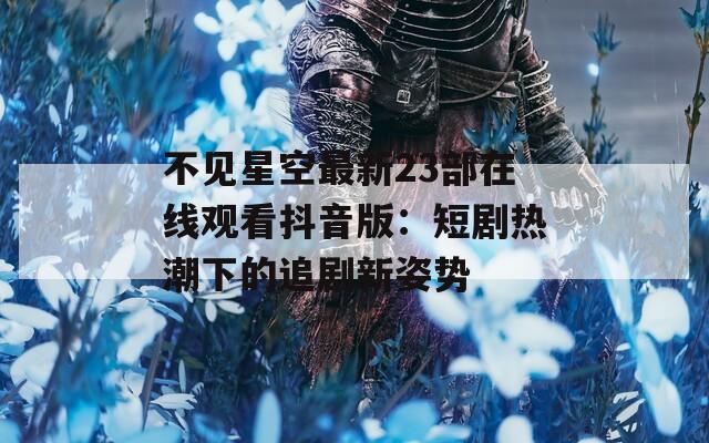 不见星空最新23部在线观看抖音版：短剧热潮下的追剧新姿势