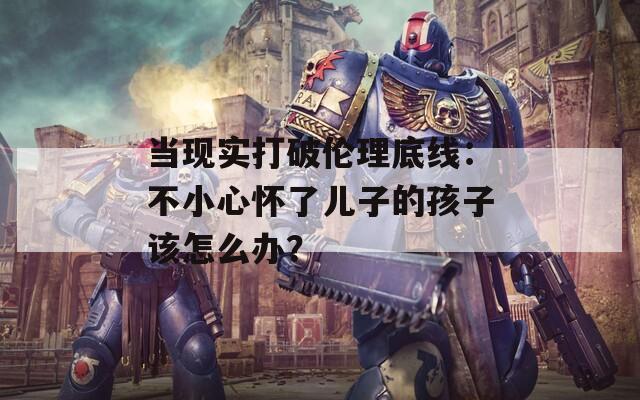 当现实打破伦理底线：不小心怀了儿子的孩子该怎么办？