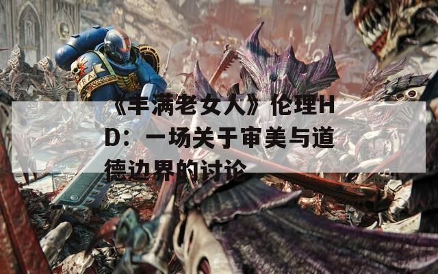 《丰满老女人》伦理HD：一场关于审美与道德边界的讨论