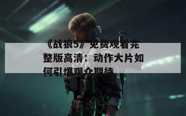 《战狼5》免费观看完整版高清：动作大片如何引爆观众期待