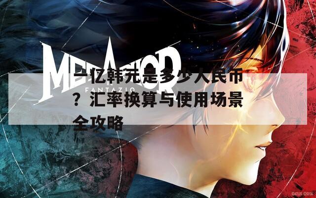 一亿韩元是多少人民币？汇率换算与使用场景全攻略