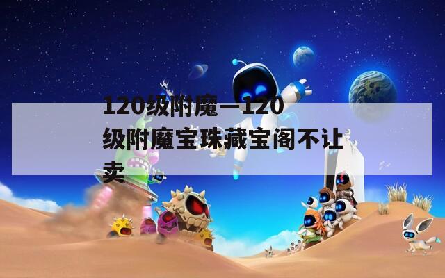 120级附魔—120级附魔宝珠藏宝阁不让卖