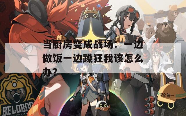 当厨房变成战场：一边做饭一边躁狂我该怎么办？