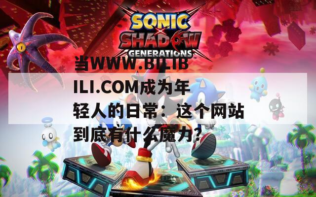 当WWW.BILIBILI.COM成为年轻人的日常：这个网站到底有什么魔力？