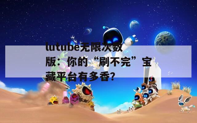 lutube无限次数版：你的“刷不完”宝藏平台有多香？