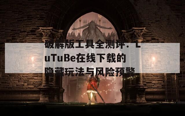 破解版工具全测评：LuTuBe在线下载的隐藏玩法与风险预警