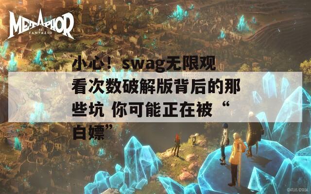 小心！swag无限观看次数破解版背后的那些坑 你可能正在被“白嫖”
