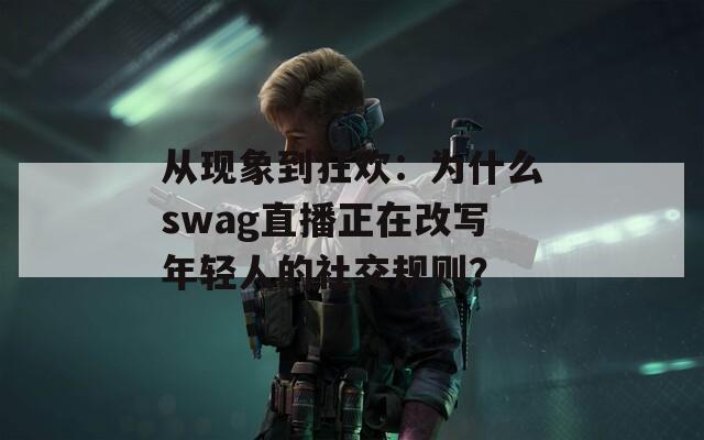 从现象到狂欢：为什么swag直播正在改写年轻人的社交规则？