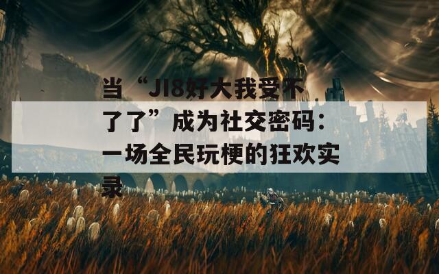 当“JI8好大我受不了了”成为社交密码：一场全民玩梗的狂欢实录
