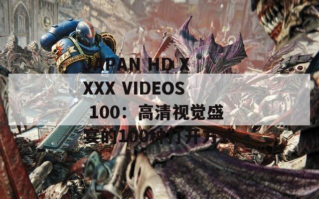 JAPAN HD XXXX VIDEOS 100：高清视觉盛宴的100种打开方式