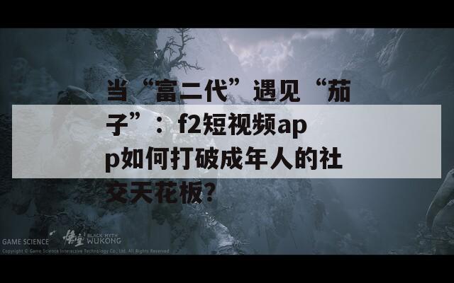 当“富二代”遇见“茄子”：f2短视频app如何打破成年人的社交天花板？