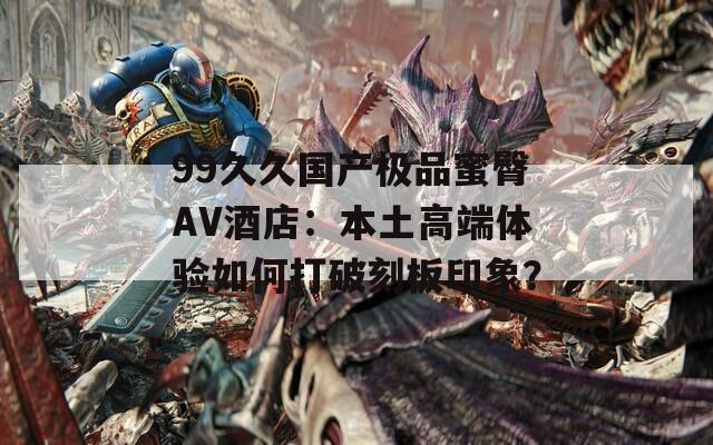 99久久国产极品蜜臀AV酒店：本土高端体验如何打破刻板印象？
