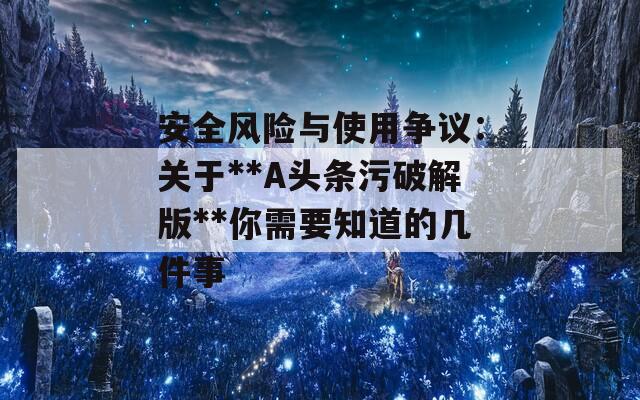 安全风险与使用争议：关于**A头条污破解版**你需要知道的几件事