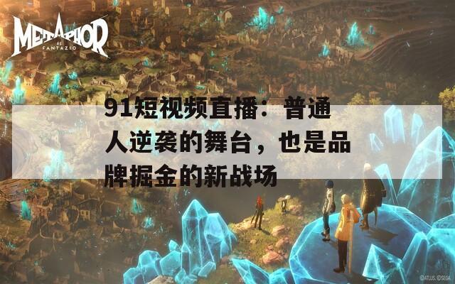 91短视频直播：普通人逆袭的舞台，也是品牌掘金的新战场
