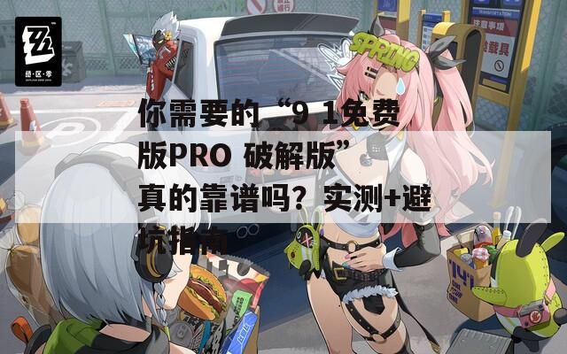 你需要的“9 1免费版PRO 破解版” 真的靠谱吗？实测+避坑指南