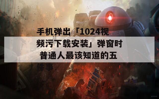手机弹出「1024视频污下载安装」弹窗时 普通人最该知道的五件事