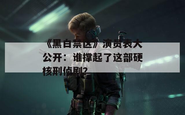 《黑白禁区》演员表大公开：谁撑起了这部硬核刑侦剧？