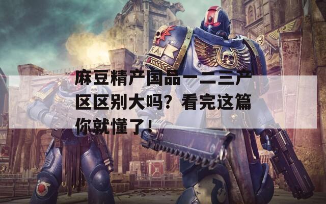 麻豆精产国品一二三产区区别大吗？看完这篇你就懂了！