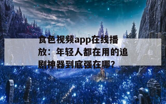 食色视频app在线播放：年轻人都在用的追剧神器到底强在哪？