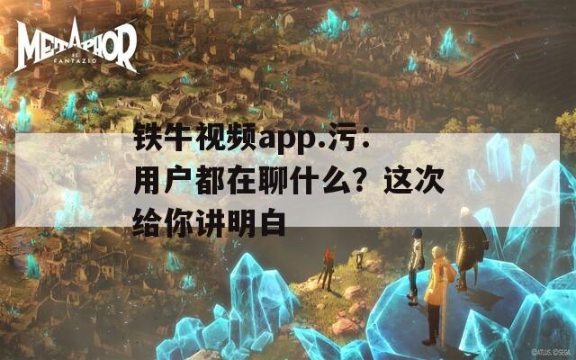 铁牛视频app.污：用户都在聊什么？这次给你讲明白