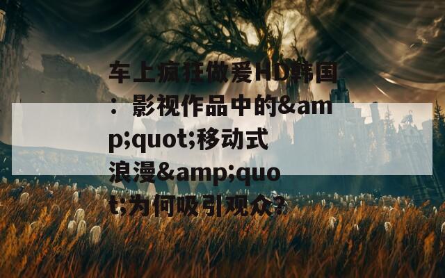 车上疯狂做爰HD韩国：影视作品中的&quot;移动式浪漫&quot;为何吸引观众？