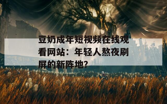 豆奶成年短视频在线观看网站：年轻人熬夜刷屏的新阵地？