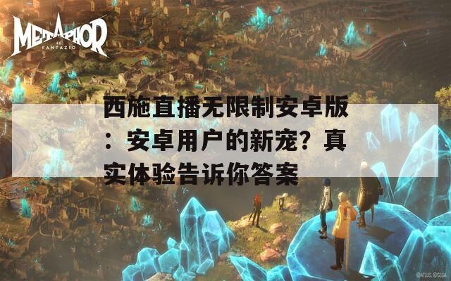 西施直播无限制安卓版：安卓用户的新宠？真实体验告诉你答案
