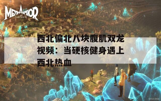 西北偏北八块腹肌双龙视频：当硬核健身遇上西北热血