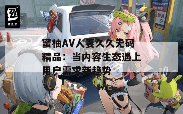 蜜柚AV人妻久久无码精品：当内容生态遇上用户需求新趋势