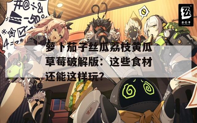 萝卜茄子丝瓜荔枝黄瓜草莓破解版：这些食材还能这样玩？