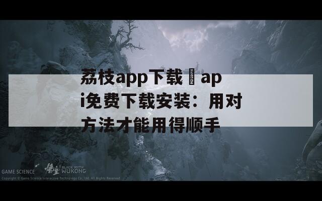 荔枝app下载汅api免费下载安装：用对方法才能用得顺手