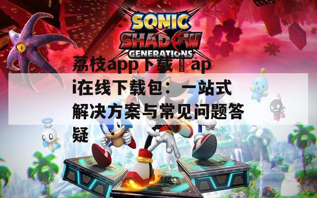 荔枝app下载汅api在线下载包：一站式解决方案与常见问题答疑