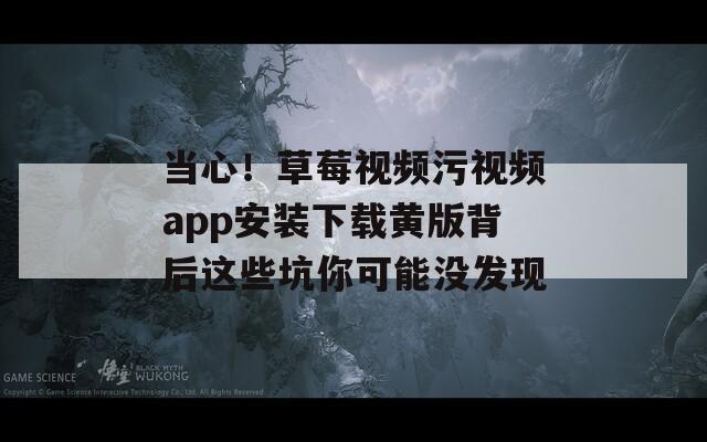 当心！草莓视频污视频app安装下载黄版背后这些坑你可能没发现
