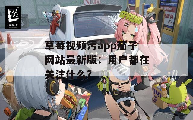 草莓视频污app茄子网站最新版：用户都在关注什么？
