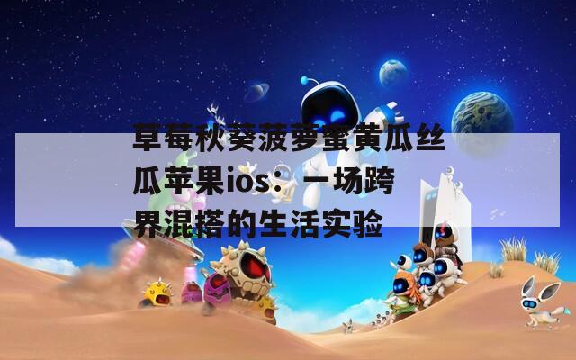 草莓秋葵菠萝蜜黄瓜丝瓜苹果ios：一场跨界混搭的生活实验