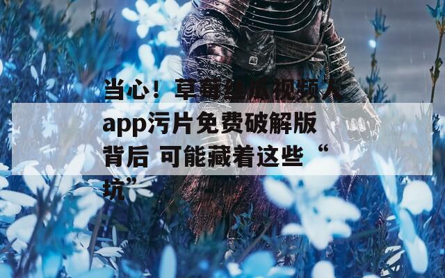 当心！草莓丝瓜视频人app污片免费破解版背后 可能藏着这些“坑”