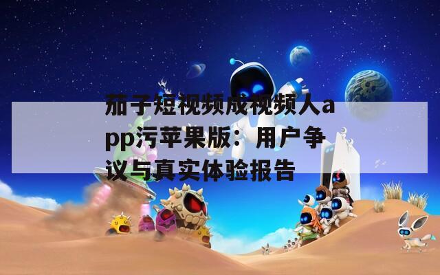 茄子短视频成视频人app污苹果版：用户争议与真实体验报告