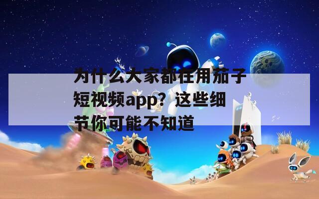 为什么大家都在用茄子短视频app？这些细节你可能不知道