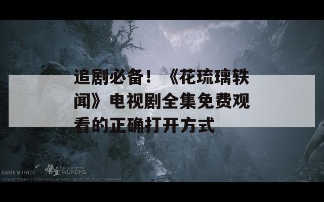 追剧必备！《花琉璃轶闻》电视剧全集免费观看的正确打开方式
