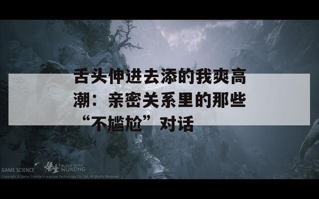 舌头伸进去添的我爽高潮：亲密关系里的那些“不尴尬”对话