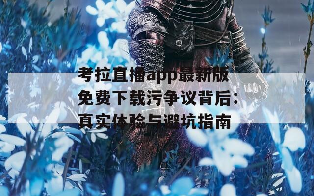 考拉直播app最新版免费下载污争议背后：真实体验与避坑指南