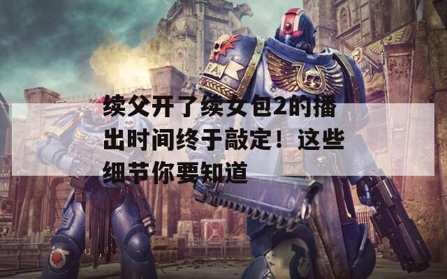 续父开了续女包2的播出时间终于敲定！这些细节你要知道