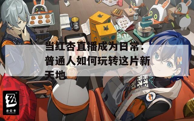 当红杏直播成为日常：普通人如何玩转这片新天地