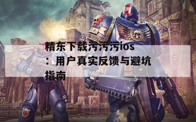 精东下载污污污ios：用户真实反馈与避坑指南