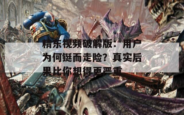 精东视频破解版：用户为何铤而走险？真实后果比你想得更严重