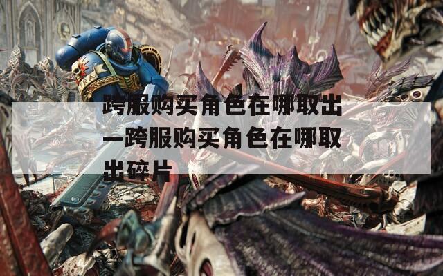 跨服购买角色在哪取出—跨服购买角色在哪取出碎片