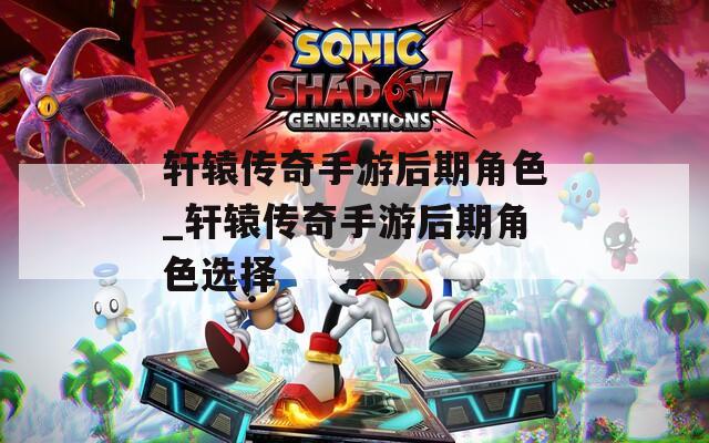 轩辕传奇手游后期角色_轩辕传奇手游后期角色选择