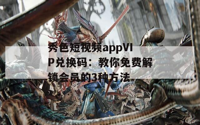 秀色短视频appVIP兑换码：教你免费解锁会员的3种方法