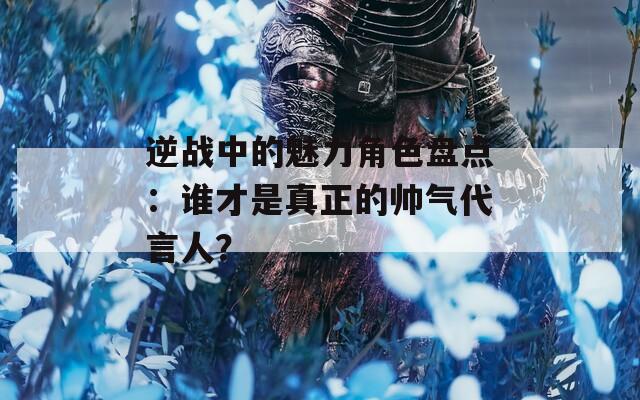 逆战中的魅力角色盘点：谁才是真正的帅气代言人？