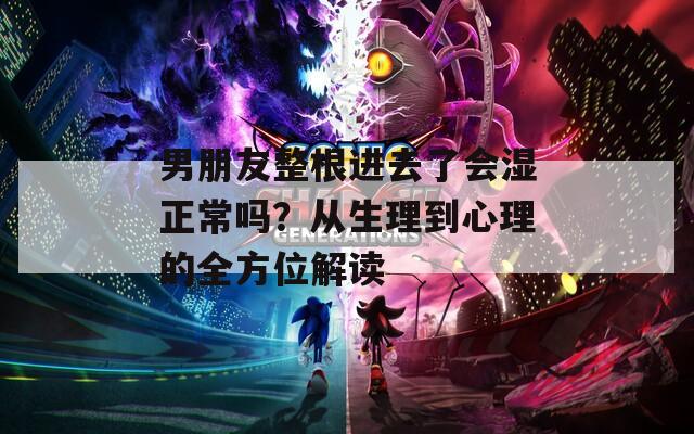 男朋友整根进去了会湿正常吗？从生理到心理的全方位解读